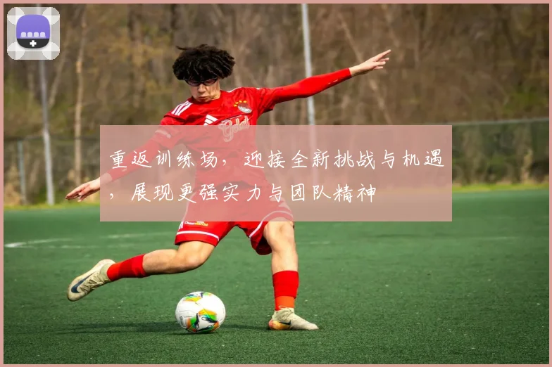 重返训练场，迎接全新挑战与机遇，展现更强实力与团队精神