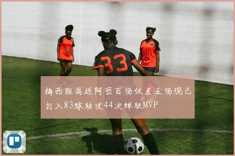 梅西距离迈阿密百场仅差五场现已打入83球助攻44次蝉联MVP