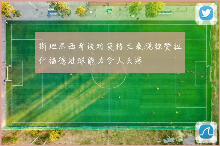 斯坦尼西奇谈对英格兰表现称赞拉什福德进球能力令人头疼