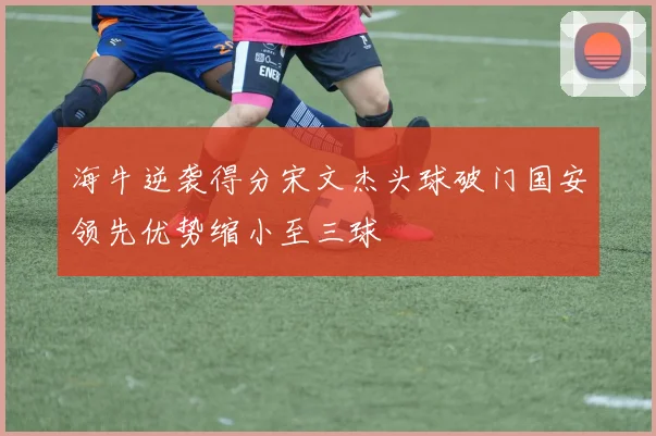 海牛逆袭得分宋文杰头球破门国安领先优势缩小至三球