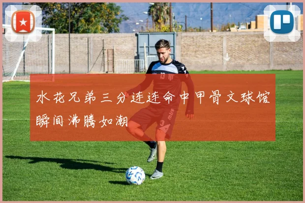 水花兄弟三分连连命中甲骨文球馆瞬间沸腾如潮