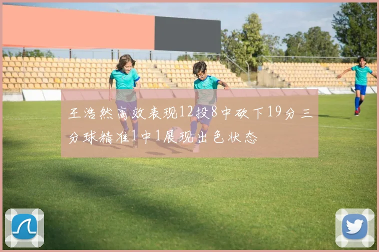 王浩然高效表现12投8中砍下19分三分球精准1中1展现出色状态