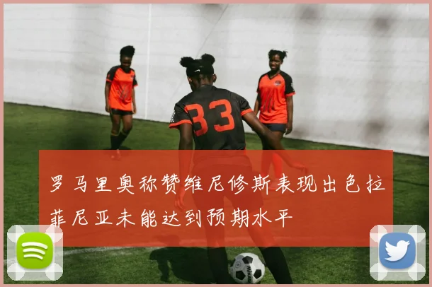 罗马里奥称赞维尼修斯表现出色拉菲尼亚未能达到预期水平