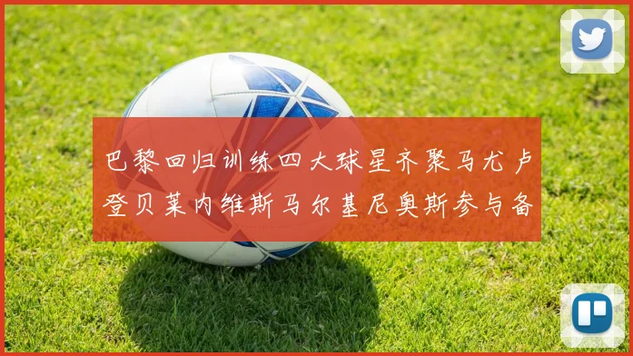 巴黎回归训练四大球星齐聚马尤卢登贝莱内维斯马尔基尼奥斯参与备战