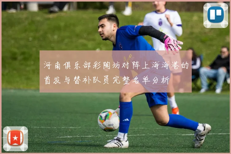 河南俱乐部彩陶坊对阵上海海港的首发与替补队员完整名单分析