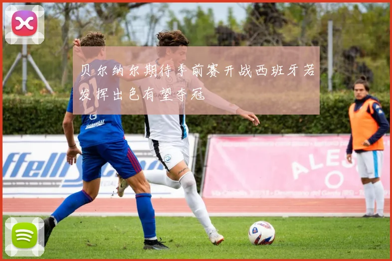 贝尔纳尔期待季前赛开战西班牙若发挥出色有望夺冠