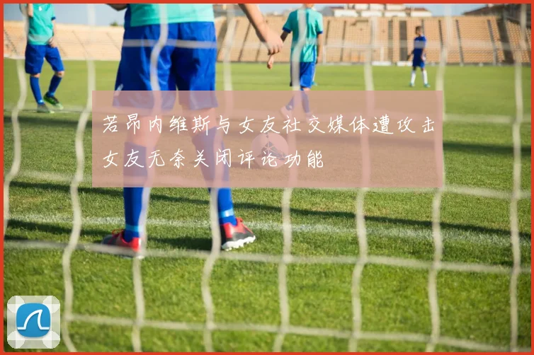 若昂内维斯与女友社交媒体遭攻击女友无奈关闭评论功能