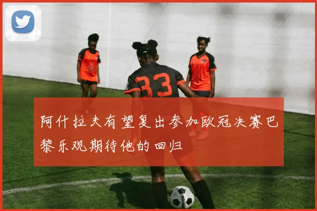 阿什拉夫有望复出参加欧冠决赛巴黎乐观期待他的回归
