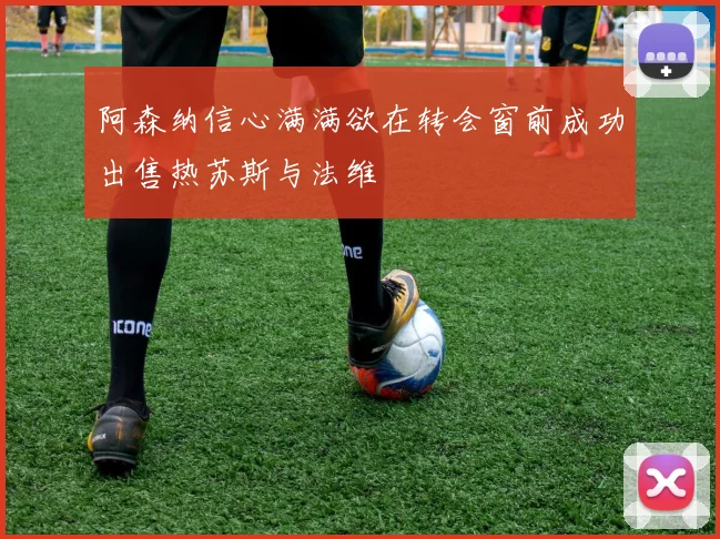 阿森纳信心满满欲在转会窗前成功出售热苏斯与法维