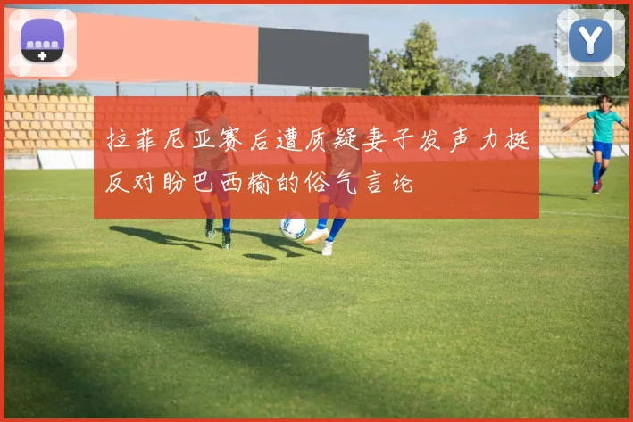 拉菲尼亚赛后遭质疑妻子发声力挺反对盼巴西输的俗气言论