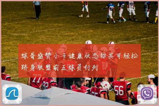 球哥盛赞小卡健康状态称其可轻松跻身联盟前五球员行列