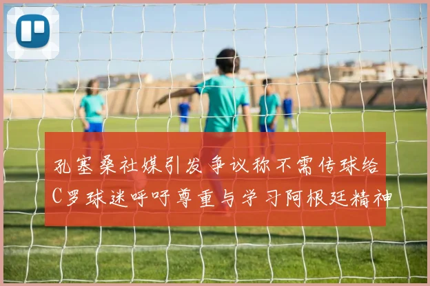 孔塞桑社媒引发争议称不需传球给C罗球迷呼吁尊重与学习阿根廷精神