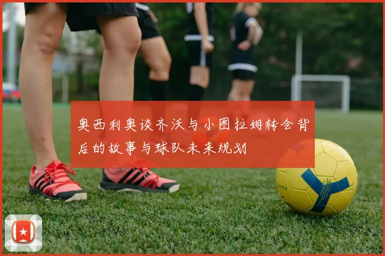 奥西利奥谈齐沃与小图拉姆转会背后的故事与球队未来规划