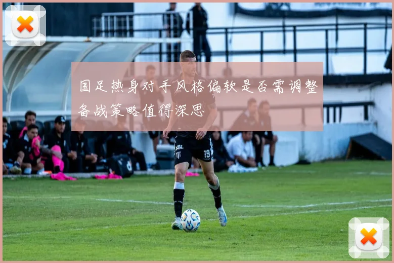 国足热身对手风格偏软是否需调整备战策略值得深思