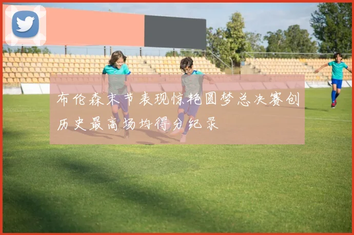布伦森末节表现惊艳圆梦总决赛创历史最高场均得分纪录