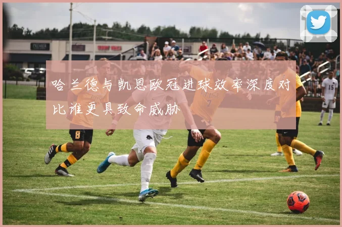 哈兰德与凯恩欧冠进球效率深度对比谁更具致命威胁