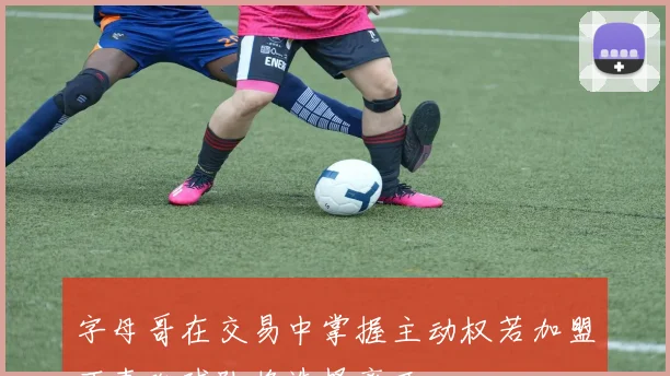 字母哥在交易中掌握主动权若加盟不喜欢球队将选择离开